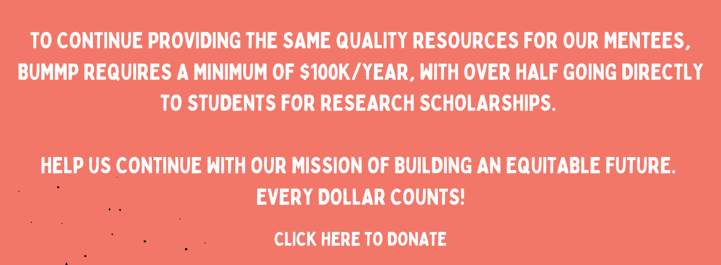 To continue providing the same quality resources for our mentees, BUMMP requires a minimum of $100k/year, with over half of that going directly to students for research scholarships. Help us achieve our mission of building an equitable future. Every dollar counts!